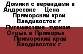 Домики с верандами в Андреевке  › Цена ­ 500 - Приморский край, Владивосток г. Путешествия, туризм » Отдых в Приморье   . Приморский край,Владивосток г.